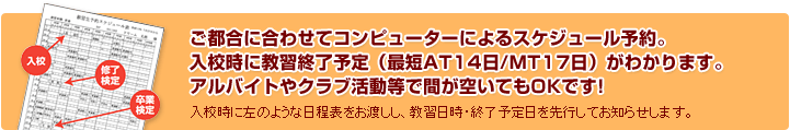 ご都合に合わせてコンピューターによるスケジュール予約。入校時に教習終了予定（最短AT14日/MT17日）がわかります。アルバイトやクラブ活動等で間が空いてもOKです!