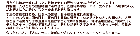 長らくお待たせいたしました。贅沢で新しい送迎システムがデビューします！お客様一人ひとりの教習時間にあわせて、ご自宅や学校、バイト先へドリーム昭和のバスがお迎えにうかがい、スクールまでお送りいたします。学校のみなさまをはじめ、社会人のみなさま、お子様をお連れの皆様。すべてのお客様に雨の日も、雪の日も快適に通学していただきたいという思いと、必要な時に必要なだけの送迎車を動かすことで、CO2を削減し、地球温暖化防止に努めたい、そんなスタッフの願いを実現させた新しいシステムです。スタッフ一同、皆様のお越しを心からお待ちしております。もっと、もっと、「人に、街に、地球にやさしい」ドリームモータースクールへ。