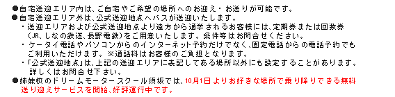 自宅送迎エリア内は、ご自宅やご希望の場所へのお迎え・お送りが可能です。●自宅送迎エリア外は、公式送迎地点へバスが送迎いたします。・送迎エリアおよび公式送迎地点より遠方から通学をされるお客様には、定期券または回数券（JR、しなの鉄道、長野電鉄）をご用意いたします。条件等はお問い合わせください。・ケータイ電話やパソコンからのインターネット予約だけでなく、固定電話からの電話予約でもご利用いただけます。※通話料はお客様のご負担となります。・「公式送迎地点」は上記送迎エリアに表記してある場所以外にも設定することがあります。詳しくはお問い合わせください。●姉妹校のドリームモータースクール須坂では、10月1日よりお好きな場所で乗り降りできる無料送り迎えサービスを開始、好評運行中です