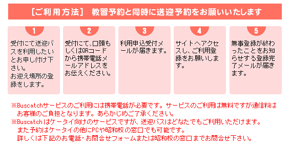 【１】受付にて送迎バスを利用したいとお申し付けください。お迎え場所の登録をします。【２】受付にて、口頭もしくはQRコードから携帯電話メールアドレスをお伝えください。【３】利用申込受付メールが届きます。【４】サイトへアクセスし、ご利用登録をお願いします。【５】無事登録が終わったことをお知らせする登録完了メールが届きます。※Buscatchサービスのご利用には携帯電話が必要です。サービスのご利用は無料ですが、通信料はお客様のご負担となります。あらかじめご了承ください。※Buscatchはケータイ向けのサービスですが、送迎バスはどなたでもご利用いただけます。また予約はケータイの他にPCや昭和校の窓口でも可能です。詳しくは下記のお電話・お問い合わせフォームまたは昭和校までお問い合わせください。
