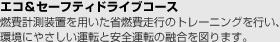 エコ＆セーフティドライブコース・燃費計測装置を用いた少燃費走行のトレーニングを行い、環境にやさしい運転と安全運転の融合を図ります。