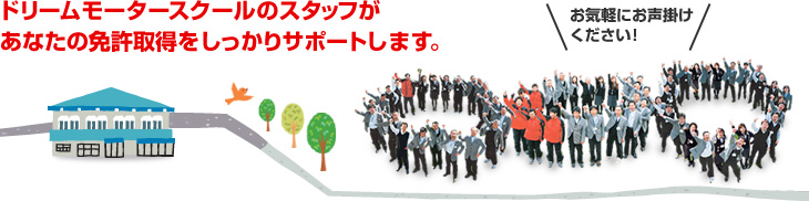 ドリームモータースクールのスタッフがあなたの免許取得をしっかりサポートします。お気軽にお声掛けください！