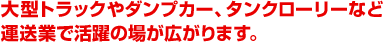 大型トラックやダンプカー、タンクローリー等運送業で活躍の場が広がります。