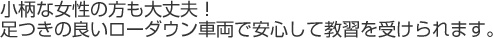 小柄な女性の方も大丈夫！足つきの良いローダウン車両で安心して教習を受けられます。