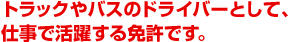 トラックやバスのドライバーとして、仕事で活躍する免許です。