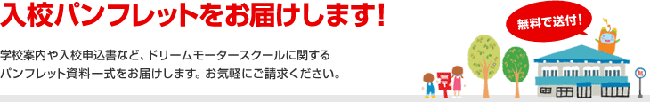 入校パンフレットをお届け致します！無料で送付！学校案内や入校申込書など、ドリームモータースクールに関するパンフレット資料一式をお届けします。お気軽にご請求ください。