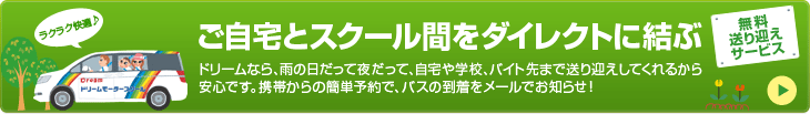 ご自宅とスクール間をダイレクトに結ぶ無料送り迎えサービス｜ドリームなら、雨の日だって夜だって、自宅や学校、バイト先まで送り迎えしてくれるから安心です。携帯からの簡単予約で、バスの到着をメールでお知らせ！