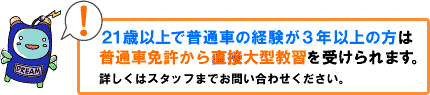 21歳以上で普通車の経験が3年以上の方は普通車免許から直接大型教習を受けられます。