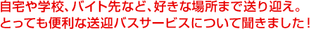 自宅や学校、バイト先など、好きな場所まで送り迎え。とっても便利な送迎バスサービスについて聞きました!
