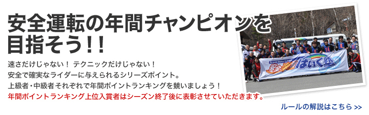 安全で確実なライダーに与えられるシリーズポイント。上級者・中級者 それぞれで年間ポイントランキングを競いましょう！