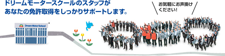 ドリームモータースクールのスタッフがあなたの免許取得をしっかりサポートします。お気軽にお声掛けください！