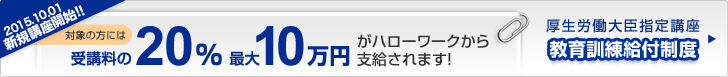 2012.4.1新規講座スタート!!対象の方には受講料の20%、最大10万円がハローワークから支給されます!教育訓練給付制度