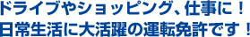 ドライブやショッピング、仕事に！日常生活に大活躍の運転免許です！
