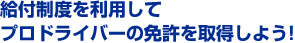 給付制度を利用してプロドライバーの免許を取得しよう！
