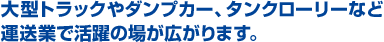 大型トラックやダンプカー、タンクローリー等運送業で活躍の場が広がります。