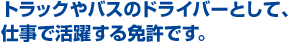 トラックやバスのドライバーとして、仕事で活躍する免許です。