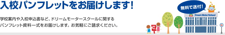 入校パンフレットをお届け致します！無料で送付！学校案内や入校申込書など、ドリームモータースクールに関するパンフレット資料一式をお届けします。お気軽にご請求ください。
