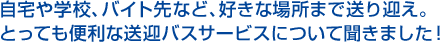 自宅や学校、バイト先など、好きな場所まで送り迎え。とっても便利な送迎バスサービスについて聞きました!