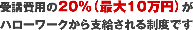 受講費用の20％（最大10万円）がハローワークから支給される制度です