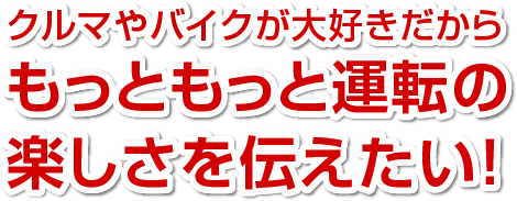 クルマやバイクが大好きだからもっともっと運転の楽しさを伝えたい！