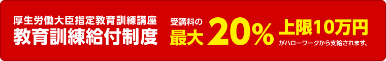 厚生労働大臣指定教育訓練講座 教育訓練給付制度 受講料の最大20% 上限10万円がハローワークから支給されます。